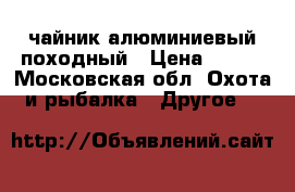 чайник алюминиевый походный › Цена ­ 600 - Московская обл. Охота и рыбалка » Другое   